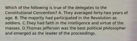 Which of the following is true of the delegates to the Constitutional Convention? A. They averaged forty-two years of age. B. The majority had participated in the Revolution as soldiers. C.They had faith in the intelligence and virtue of the masses. D.Thomas Jefferson was the best political philosopher and emerged as the leader of the proceedings.