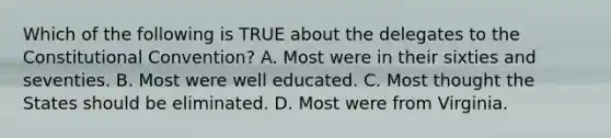 Which of the following is TRUE about the delegates to <a href='https://www.questionai.com/knowledge/knd5xy61DJ-the-constitutional-convention' class='anchor-knowledge'>the constitutional convention</a>? A. Most were in their sixties and seventies. B. Most were well educated. C. Most thought the States should be eliminated. D. Most were from Virginia.