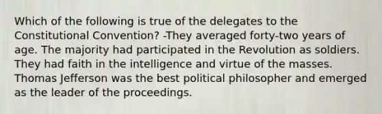 Which of the following is true of the delegates to <a href='https://www.questionai.com/knowledge/knd5xy61DJ-the-constitutional-convention' class='anchor-knowledge'>the constitutional convention</a>? -They averaged forty-two years of age. The majority had participated in the Revolution as soldiers. They had faith in the intelligence and virtue of the masses. Thomas Jefferson was the best political philosopher and emerged as the leader of the proceedings.