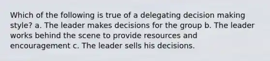 Which of the following is true of a delegating decision making style? a. The leader makes decisions for the group b. The leader works behind the scene to provide resources and encouragement c. The leader sells his decisions.