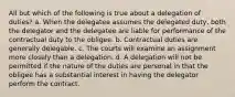 All but which of the following is true about a delegation of duties? a. When the delegatee assumes the delegated duty, both the delegator and the delegatee are liable for performance of the contractual duty to the obligee. b. Contractual duties are generally delegable. c. The courts will examine an assignment more closely than a delegation. d. A delegation will not be permitted if the nature of the duties are personal in that the obligee has a substantial interest in having the delegator perform the contract.