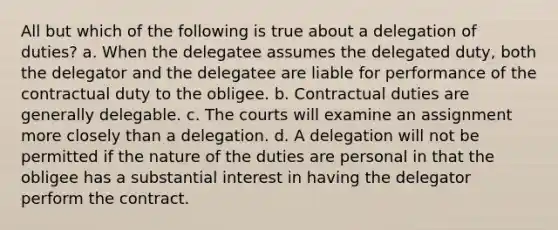 All but which of the following is true about a delegation of duties? a. When the delegatee assumes the delegated duty, both the delegator and the delegatee are liable for performance of the contractual duty to the obligee. b. Contractual duties are generally delegable. c. The courts will examine an assignment more closely than a delegation. d. A delegation will not be permitted if the nature of the duties are personal in that the obligee has a substantial interest in having the delegator perform the contract.