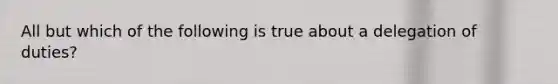 All but which of the following is true about a delegation of duties?