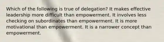 Which of the following is true of delegation? It makes effective leadership more difficult than empowerment. It involves less checking on subordinates than empowerment. It is more motivational than empowerment. It is a narrower concept than empowerment.