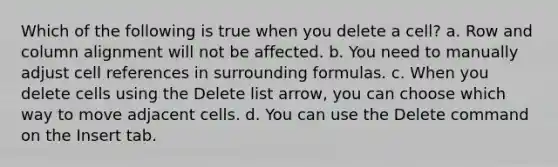 Which of the following is true when you delete a cell? a. Row and column alignment will not be affected. b. You need to manually adjust cell references in surrounding formulas. c. When you delete cells using the Delete list arrow, you can choose which way to move adjacent cells. d. You can use the Delete command on the Insert tab.