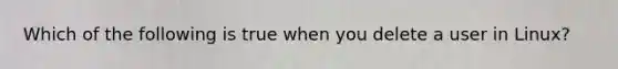 Which of the following is true when you delete a user in Linux?