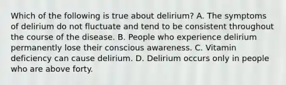 Which of the following is true about delirium? A. The symptoms of delirium do not fluctuate and tend to be consistent throughout the course of the disease. B. People who experience delirium permanently lose their conscious awareness. C. Vitamin deficiency can cause delirium. D. Delirium occurs only in people who are above forty.