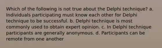 Which of the following is not true about the Delphi technique? a. Individuals participating must know each other for Delphi technique to be successful. b. Delphi technique is most commonly used to obtain expert opinion. c. In Delphi technique participants are generally anonymous. d. Participants can be remote from one another