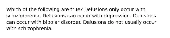 Which of the following are true? Delusions only occur with schizophrenia. Delusions can occur with depression. Delusions can occur with bipolar disorder. Delusions do not usually occur with schizophrenia.