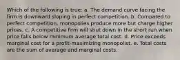 Which of the following is true: a. The demand curve facing the firm is downward sloping in perfect competition. b. Compared to perfect competition, monopolies produce more but charge higher prices. c. A competitive firm will shut down in the short run when price falls below minimum average total cost. d. Price exceeds marginal cost for a profit-maximizing monopolist. e. Total costs are the sum of average and marginal costs.