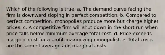 Which of the following is true: a. The demand curve facing the firm is downward sloping in perfect competition. b. Compared to perfect competition, monopolies produce more but charge higher prices. c. A competitive firm will shut down in the short run when price falls below minimum average total cost. d. Price exceeds marginal cost for a profit-maximizing monopolist. e. Total costs are the sum of average and marginal costs.