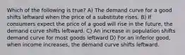 Which of the following is true? A) The demand curve for a good shifts leftward when the price of a substitute rises. B) If consumers expect the price of a good will rise in the future, the demand curve shifts leftward. C) An increase in population shifts demand curve for most goods leftward D) For an inferior good, when income increases, the demand curve shifts leftward.