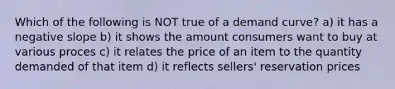 Which of the following is NOT true of a demand curve? a) it has a negative slope b) it shows the amount consumers want to buy at various proces c) it relates the price of an item to the quantity demanded of that item d) it reflects sellers' reservation prices