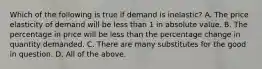 Which of the following is true if demand is inelastic? A. The price elasticity of demand will be less than 1 in absolute value. B. The percentage in price will be less than the percentage change in quantity demanded. C. There are many substitutes for the good in question. D. All of the above.