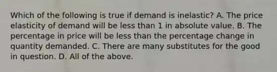 Which of the following is true if demand is inelastic? A. The price elasticity of demand will be less than 1 in absolute value. B. The percentage in price will be less than the percentage change in quantity demanded. C. There are many substitutes for the good in question. D. All of the above.