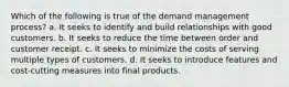 Which of the following is true of the demand management process? a. It seeks to identify and build relationships with good customers. b. It seeks to reduce the time between order and customer receipt. c. It seeks to minimize the costs of serving multiple types of customers. d. It seeks to introduce features and cost-cutting measures into final products.