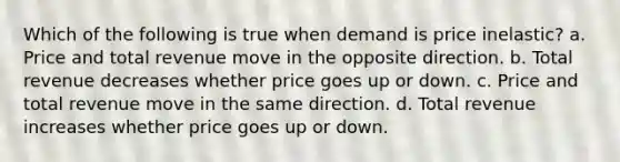 Which of the following is true when demand is price inelastic? a. Price and total revenue move in the opposite direction. b. Total revenue decreases whether price goes up or down. c. Price and total revenue move in the same direction. d. Total revenue increases whether price goes up or down.