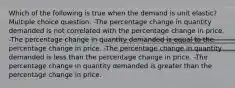 Which of the following is true when the demand is unit elastic? Multiple choice question. -The percentage change in quantity demanded is not correlated with the percentage change in price. -The percentage change in quantity demanded is equal to the percentage change in price. -The percentage change in quantity demanded is less than the percentage change in price. -The percentage change in quantity demanded is greater than the percentage change in price.