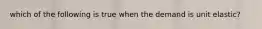 which of the following is true when the demand is unit elastic?