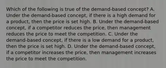 Which of the following is true of the demand-based concept? A. Under the demand-based concept, if there is a high demand for a product, then the price is set high. B. Under the demand-based concept, if a competitor reduces the price, then management reduces the price to meet the competition. C. Under the demand-based concept, if there is a low demand for a product, then the price is set high. D. Under the demand-based concept, if a competitor increases the price, then management increases the price to meet the competition.