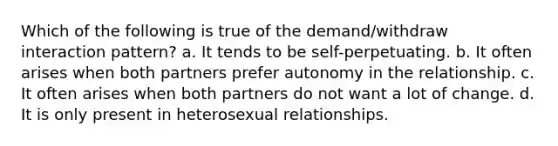 Which of the following is true of the demand/withdraw interaction pattern? a. It tends to be self-perpetuating. b. It often arises when both partners prefer autonomy in the relationship. c. It often arises when both partners do not want a lot of change. d. It is only present in heterosexual relationships.