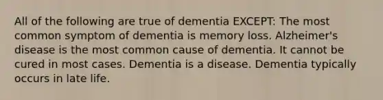 All of the following are true of dementia EXCEPT: The most common symptom of dementia is memory loss. Alzheimer's disease is the most common cause of dementia. It cannot be cured in most cases. Dementia is a disease. Dementia typically occurs in late life.