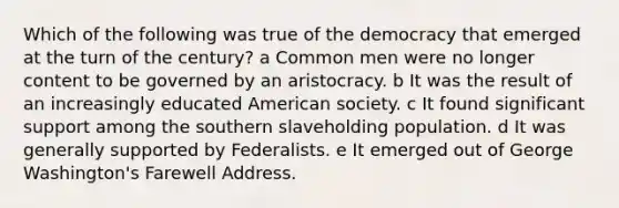 Which of the following was true of the democracy that emerged at the turn of the century? a Common men were no longer content to be governed by an aristocracy. b It was the result of an increasingly educated American society. c It found significant support among the southern slaveholding population. d It was generally supported by Federalists. e It emerged out of George Washington's Farewell Address.