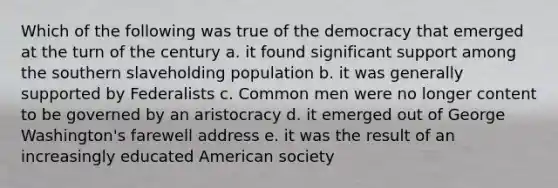 Which of the following was true of the democracy that emerged at the turn of the century a. it found significant support among the southern slaveholding population b. it was generally supported by Federalists c. Common men were no longer content to be governed by an aristocracy d. it emerged out of George Washington's farewell address e. it was the result of an increasingly educated American society