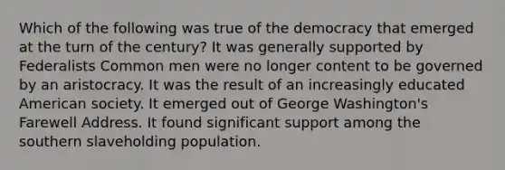 Which of the following was true of the democracy that emerged at the turn of the century? It was generally supported by Federalists Common men were no longer content to be governed by an aristocracy. It was the result of an increasingly educated American society. It emerged out of George Washington's Farewell Address. It found significant support among the southern slaveholding population.