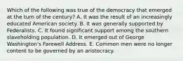 Which of the following was true of the democracy that emerged at the turn of the century? A. It was the result of an increasingly educated American society. B. It was generally supported by Federalists. C. It found significant support among the southern slaveholding population. D. It emerged out of George Washington's Farewell Address. E. Common men were no longer content to be governed by an aristocracy.