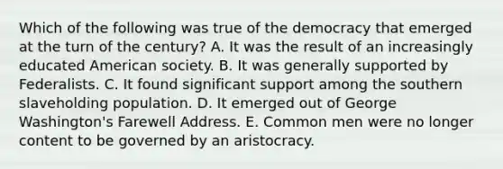 Which of the following was true of the democracy that emerged at the turn of the century? A. It was the result of an increasingly educated American society. B. It was generally supported by Federalists. C. It found significant support among the southern slaveholding population. D. It emerged out of George Washington's Farewell Address. E. Common men were no longer content to be governed by an aristocracy.