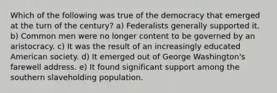 Which of the following was true of the democracy that emerged at the turn of the century? a) Federalists generally supported it. b) Common men were no longer content to be governed by an aristocracy. c) It was the result of an increasingly educated American society. d) It emerged out of George Washington's farewell address. e) It found significant support among the southern slaveholding population.