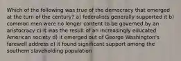 Which of the following was true of the democracy that emerged at the turn of the century? a) federalists generally supported it b) common men were no longer content to be governed by an aristocracy c) it was the result of an increasingly educated American society d) it emerged out of George Washington's farewell address e) it found significant support among the southern slaveholding population