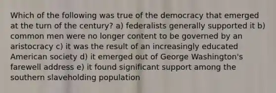 Which of the following was true of the democracy that emerged at the turn of the century? a) federalists generally supported it b) common men were no longer content to be governed by an aristocracy c) it was the result of an increasingly educated American society d) it emerged out of George Washington's farewell address e) it found significant support among the southern slaveholding population