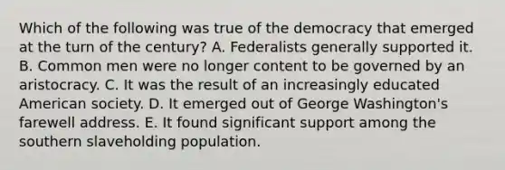 Which of the following was true of the democracy that emerged at the turn of the century? A. Federalists generally supported it. B. Common men were no longer content to be governed by an aristocracy. C. It was the result of an increasingly educated American society. D. It emerged out of George Washington's farewell address. E. It found significant support among the southern slaveholding population.