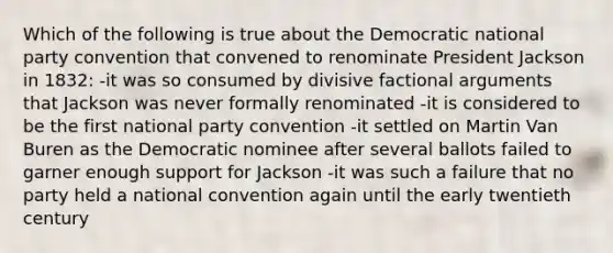 Which of the following is true about the Democratic national party convention that convened to renominate President Jackson in 1832: -it was so consumed by divisive factional arguments that Jackson was never formally renominated -it is considered to be the first national party convention -it settled on Martin Van Buren as the Democratic nominee after several ballots failed to garner enough support for Jackson -it was such a failure that no party held a national convention again until the early twentieth century