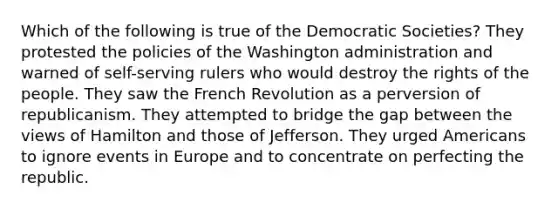 Which of the following is true of the Democratic Societies? They protested the policies of the Washington administration and warned of self-serving rulers who would destroy the rights of the people. They saw the French Revolution as a perversion of republicanism. They attempted to bridge the gap between the views of Hamilton and those of Jefferson. They urged Americans to ignore events in Europe and to concentrate on perfecting the republic.