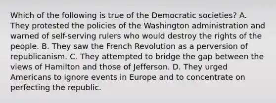 Which of the following is true of the Democratic societies? A. They protested the policies of the Washington administration and warned of self-serving rulers who would destroy the rights of the people. B. They saw the French Revolution as a perversion of republicanism. C. They attempted to bridge the gap between the views of Hamilton and those of Jefferson. D. They urged Americans to ignore events in Europe and to concentrate on perfecting the republic.