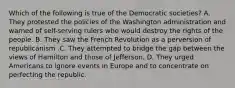 Which of the following is true of the Democratic societies? A. They protested the policies of the Washington administration and warned of self-serving rulers who would destroy the rights of the people. B. They saw the French Revolution as a perversion of republicanism .C. They attempted to bridge the gap between the views of Hamilton and those of Jefferson. D. They urged Americans to ignore events in Europe and to concentrate on perfecting the republic.