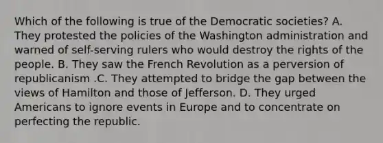 Which of the following is true of the Democratic societies? A. They protested the policies of the Washington administration and warned of self-serving rulers who would destroy the rights of the people. B. They saw the French Revolution as a perversion of republicanism .C. They attempted to bridge the gap between the views of Hamilton and those of Jefferson. D. They urged Americans to ignore events in Europe and to concentrate on perfecting the republic.