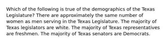 Which of the following is true of the demographics of the Texas Legislature? There are approximately the same number of women as men serving in the Texas Legislature. The majority of Texas legislators are white. The majority of Texas representatives are freshmen. The majority of Texas senators are Democrats.