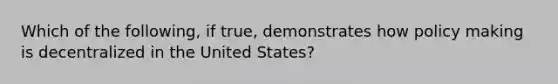 Which of the following, if true, demonstrates how policy making is decentralized in the United States?