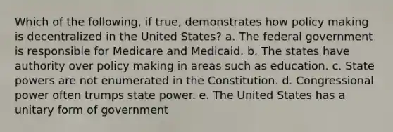 Which of the following, if true, demonstrates how policy making is decentralized in the United States? a. The federal government is responsible for Medicare and Medicaid. b. The states have authority over policy making in areas such as education. c. State powers are not enumerated in the Constitution. d. Congressional power often trumps state power. e. The United States has a unitary form of government