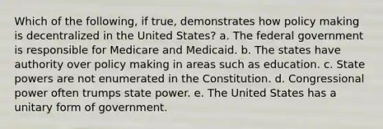 Which of the following, if true, demonstrates how policy making is decentralized in the United States? a. The federal government is responsible for Medicare and Medicaid. b. The states have authority over policy making in areas such as education. c. State powers are not enumerated in the Constitution. d. Congressional power often trumps state power. e. The United States has a unitary form of government.