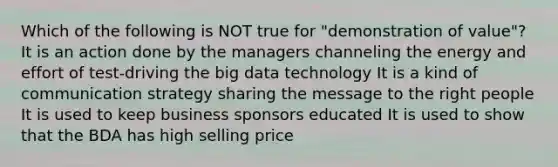 Which of the following is NOT true for "demonstration of value"? It is an action done by the managers channeling the energy and effort of test-driving the big data technology It is a kind of communication strategy sharing the message to the right people It is used to keep business sponsors educated It is used to show that the BDA has high selling price