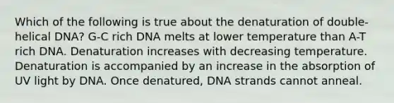 Which of the following is true about the denaturation of double-helical DNA? G-C rich DNA melts at lower temperature than A-T rich DNA. Denaturation increases with decreasing temperature. Denaturation is accompanied by an increase in the absorption of UV light by DNA. Once denatured, DNA strands cannot anneal.