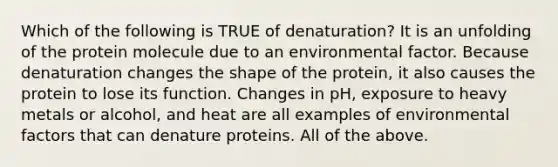 Which of the following is TRUE of denaturation? It is an unfolding of the protein molecule due to an environmental factor. Because denaturation changes the shape of the protein, it also causes the protein to lose its function. Changes in pH, exposure to heavy metals or alcohol, and heat are all examples of environmental factors that can denature proteins. All of the above.