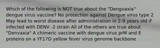 Which of the following is NOT true about the "Dengvaxia" dengue virus vaccine? No protection against Dengue virus type 2 May lead to worst disease after administration in 2-9 years old if infected with DENV -2 strain All of the others are true about "Denvaxia" A chimeric vaccine with dengue virus prM and E proteins on a YF17D yellow fever virus genome backbone