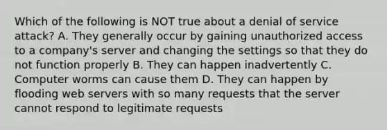 Which of the following is NOT true about a denial of service attack? A. They generally occur by gaining unauthorized access to a company's server and changing the settings so that they do not function properly B. They can happen inadvertently C. Computer worms can cause them D. They can happen by flooding web servers with so many requests that the server cannot respond to legitimate requests