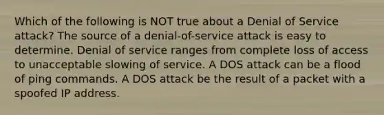 Which of the following is NOT true about a Denial of Service attack? The source of a denial-of-service attack is easy to determine. Denial of service ranges from complete loss of access to unacceptable slowing of service. A DOS attack can be a flood of ping commands. A DOS attack be the result of a packet with a spoofed IP address.